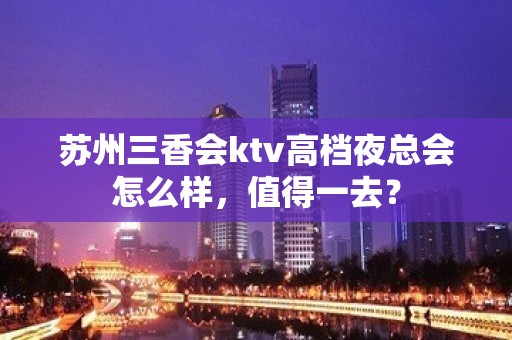 苏州三香会ktv高档夜总会怎么样，值得一去？