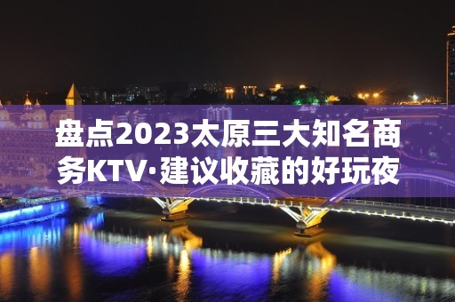 盘点2023太原三大知名商务KTV·建议收藏的好玩夜总会之一