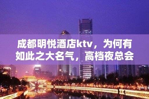 成都明悦酒店ktv，为何有如此之大名气，高档夜总会