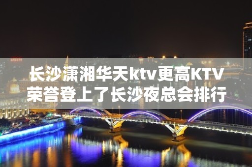 长沙潇湘华天ktv更高KTV荣誉登上了长沙夜总会排行榜-可喜