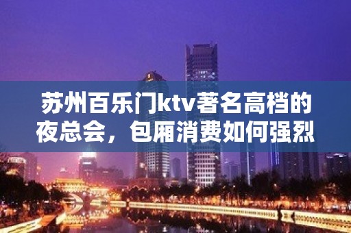 苏州百乐门ktv著名高档的夜总会，包厢消费如何强烈推荐