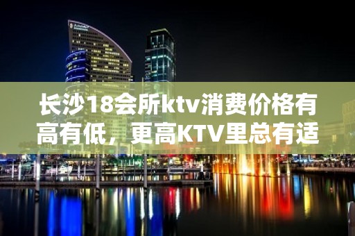 长沙18会所ktv消费价格有高有低，更高KTV里总有适合你