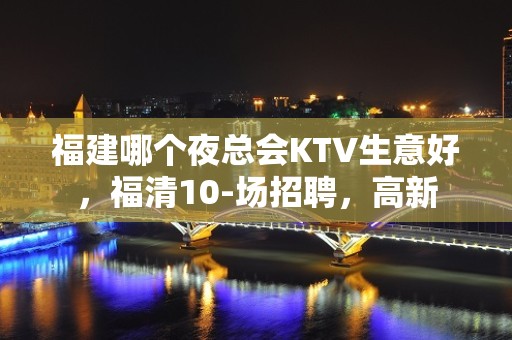 福建哪个夜总会KTV生意好，福清10-场招聘，高新