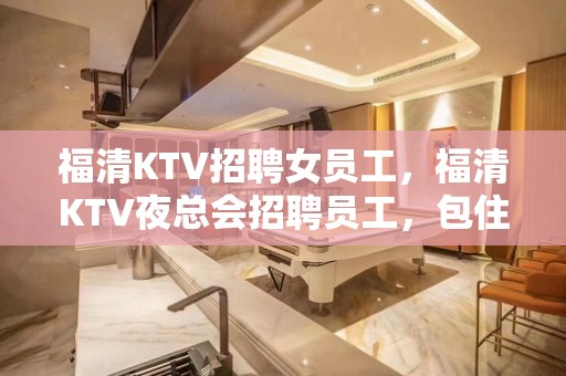 福清KTV招聘女员工，福清KTV夜总会招聘员工，包住，生意好