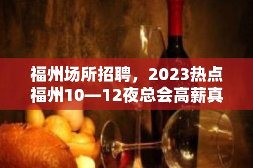 福州场所招聘，2023热点福州10—12夜总会高薪真实招聘