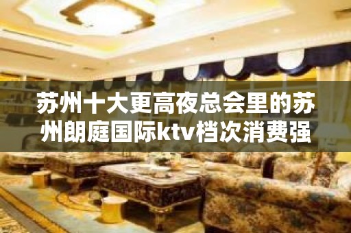 苏州十大更高夜总会里的苏州朗庭国际ktv档次消费强烈推荐