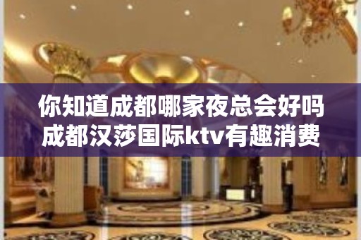 你知道成都哪家夜总会好吗成都汉莎国际ktv有趣消费合理