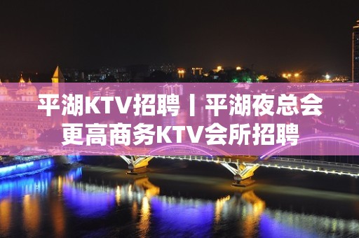 平湖KTV招聘丨平湖夜总会更高商务KTV会所招聘