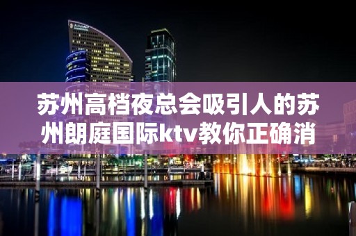 苏州高档夜总会吸引人的苏州朗庭国际ktv教你正确消费