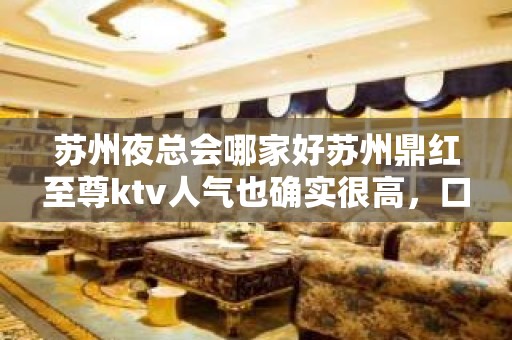 苏州夜总会哪家好苏州鼎红至尊ktv人气也确实很高，口碑很好