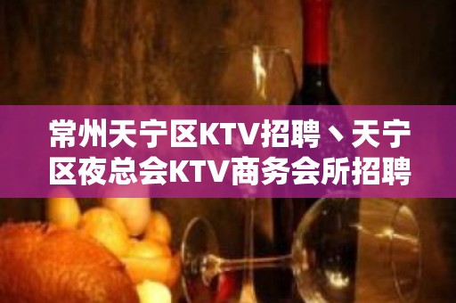 常州天宁区KTV招聘丶天宁区夜总会KTV商务会所招聘