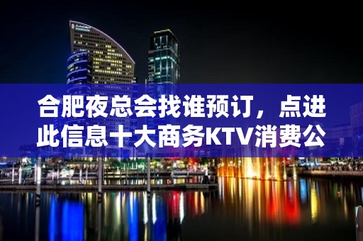 合肥夜总会找谁预订，点进此信息十大商务KTV消费公开