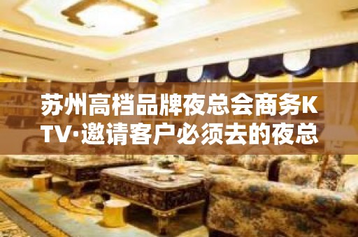 苏州高档品牌夜总会商务KTV·邀请客户必须去的夜总会