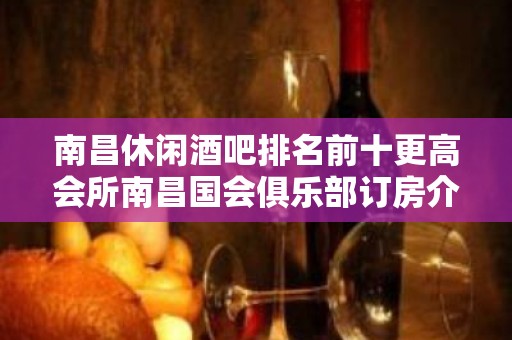 南昌休闲酒吧排名前十更高会所南昌国会俱乐部订房介绍