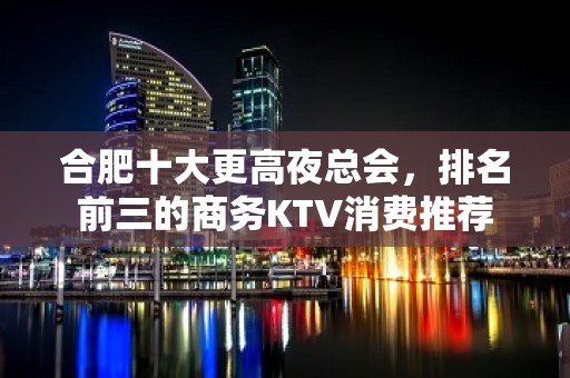 合肥十大更高夜总会，排名前三的商务KTV消费推荐