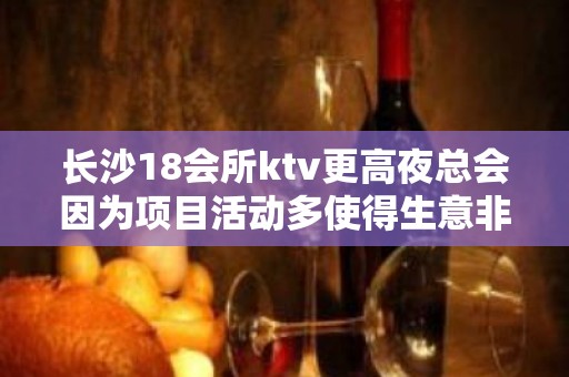 长沙18会所ktv更高夜总会因为项目活动多使得生意非常火爆