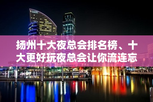 扬州十大夜总会排名榜、十大更好玩夜总会让你流连忘返！