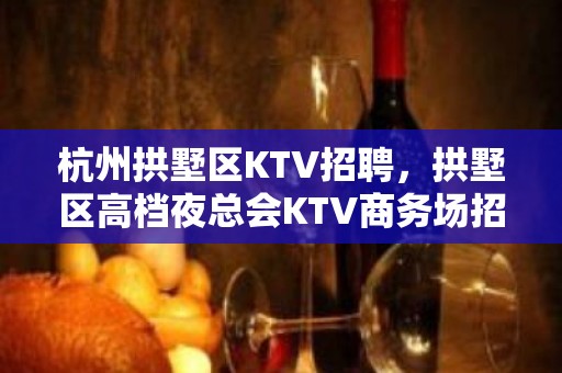 杭州拱墅区KTV招聘，拱墅区高档夜总会KTV商务场招聘