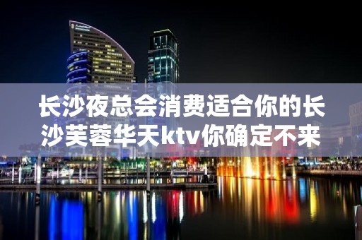 长沙夜总会消费适合你的长沙芙蓉华天ktv你确定不来吗