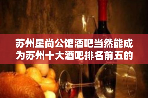 苏州星尚公馆酒吧当然能成为苏州十大酒吧排名前五的店