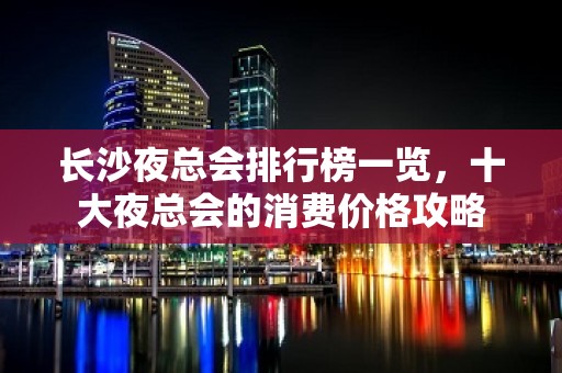 长沙夜总会排行榜一览，十大夜总会的消费价格攻略