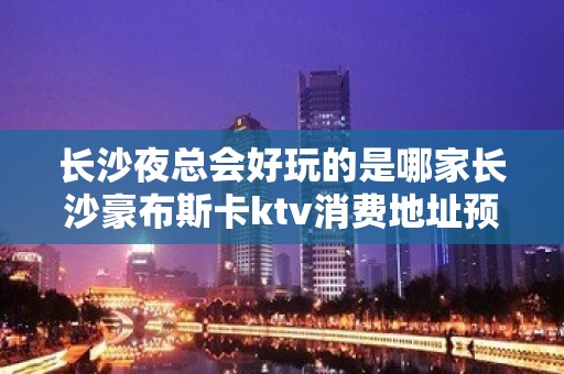 长沙夜总会好玩的是哪家长沙豪布斯卡ktv消费地址预订