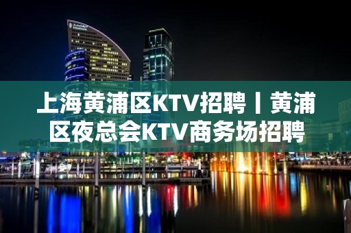 上海黄浦区KTV招聘丨黄浦区夜总会KTV商务场招聘