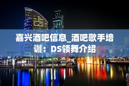 嘉兴酒吧信息_酒吧歌手培训：DS领舞介绍