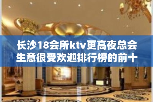 长沙18会所ktv更高夜总会生意很受欢迎排行榜的前十名