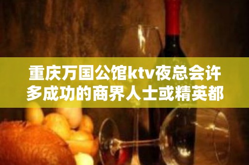 重庆万国公馆ktv夜总会许多成功的商界人士或精英都喜欢来这里