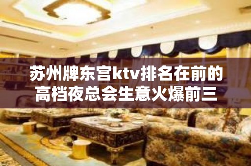 苏州牌东宫ktv排名在前的高档夜总会生意火爆前三