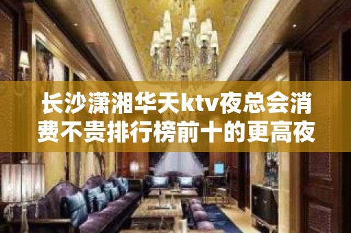 长沙潇湘华天ktv夜总会消费不贵排行榜前十的更高夜总会