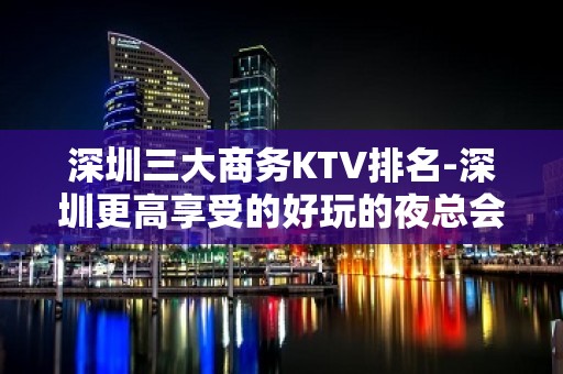 深圳三大商务KTV排名-深圳更高享受的好玩的夜总会