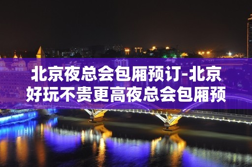 北京夜总会包厢预订-北京好玩不贵更高夜总会包厢预订