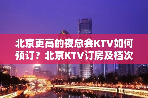 北京更高的夜总会KTV如何预订？北京KTV订房及档次排名榜