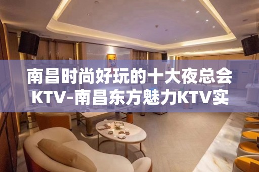 南昌时尚好玩的十大夜总会KTV-南昌东方魅力KTV实力派公司