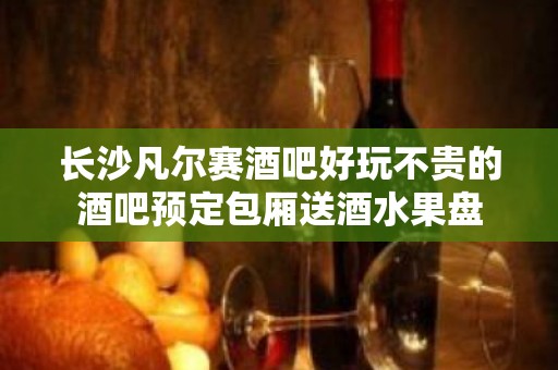 长沙凡尔赛酒吧好玩不贵的酒吧预定包厢送酒水果盘