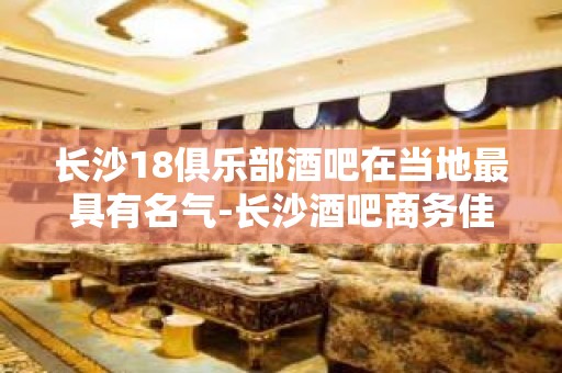 长沙18俱乐部酒吧在当地最具有名气-长沙酒吧商务佳选