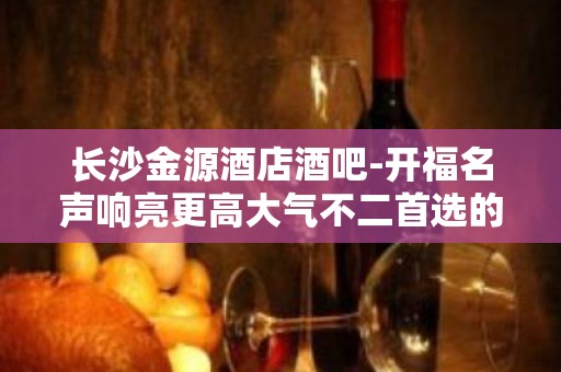 长沙金源酒店酒吧-开福名声响亮更高大气不二首选的酒吧