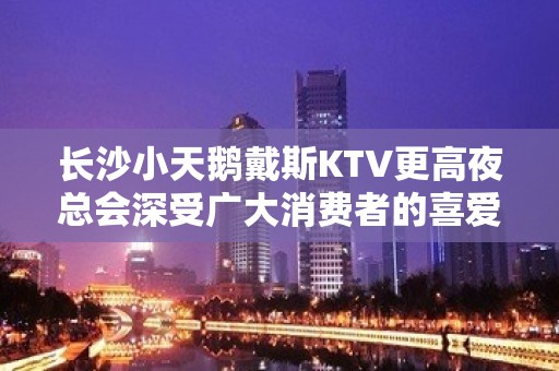 长沙小天鹅戴斯KTV更高夜总会深受广大消费者的喜爱