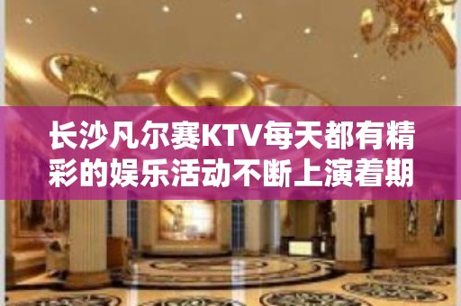 长沙凡尔赛KTV每天都有精彩的娱乐活动不断上演着期待你的光临