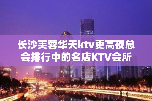 长沙芙蓉华天ktv更高夜总会排行中的名店KTV会所