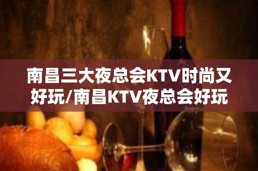 南昌三大夜总会KTV时尚又好玩/南昌KTV夜总会好玩的在这