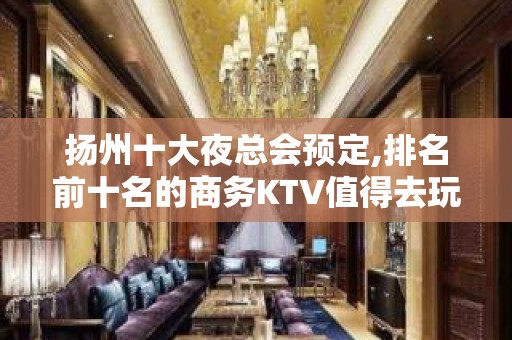 扬州十大夜总会预定,排名前十名的商务KTV值得去玩