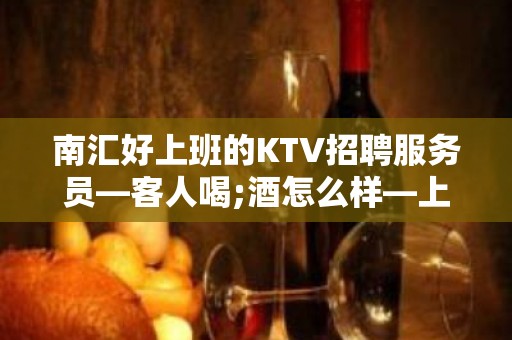 南汇好上班的KTV招聘服务员—客人喝;酒怎么样—上班肯定很容易