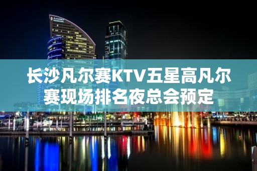 长沙凡尔赛KTV五星高凡尔赛现场排名夜总会预定