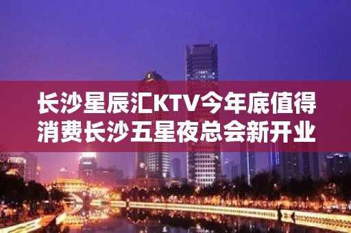 长沙星辰汇KTV今年底值得消费长沙五星夜总会新开业