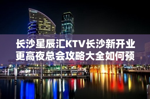 长沙星辰汇KTV长沙新开业更高夜总会攻略大全如何预定