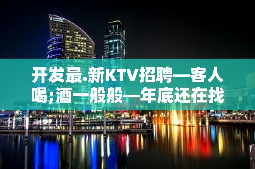 开发最.新KTV招聘—客人喝;酒一般般—年底还在找场所吗