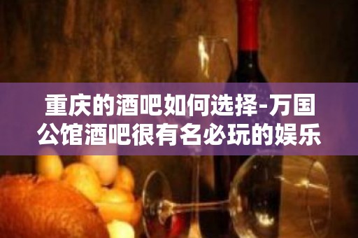 重庆的酒吧如何选择-万国公馆酒吧很有名必玩的娱乐会所